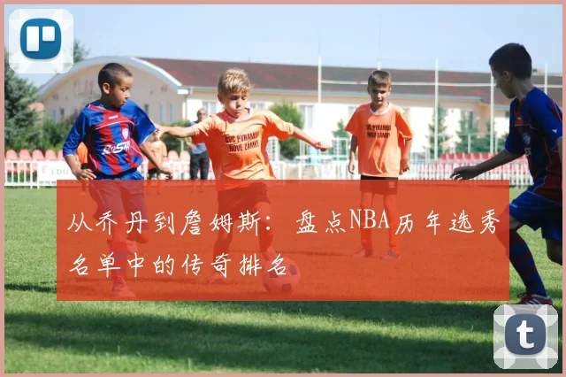 从乔丹到詹姆斯：盘点NBA历年选秀名单中的传奇排名