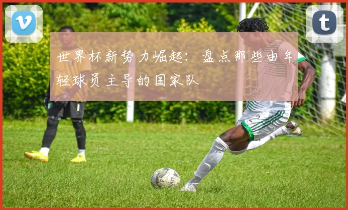 世界杯新势力崛起：盘点那些由年轻球员主导的国家队
