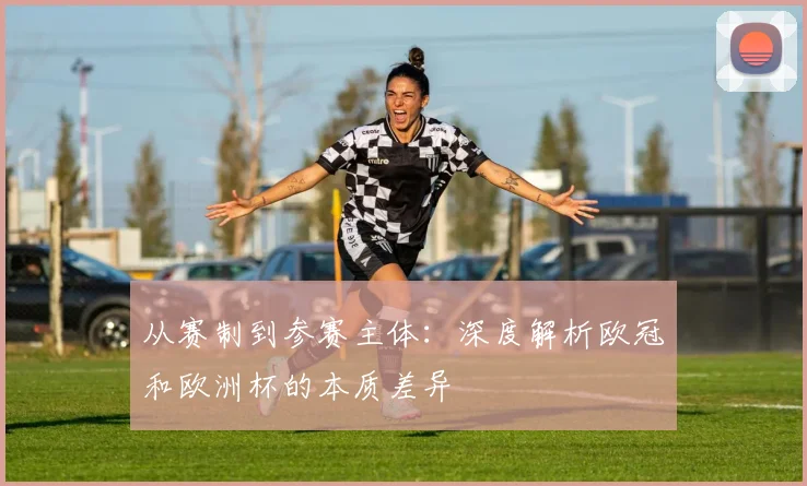 从赛制到参赛主体：深度解析欧冠和欧洲杯的本质差异