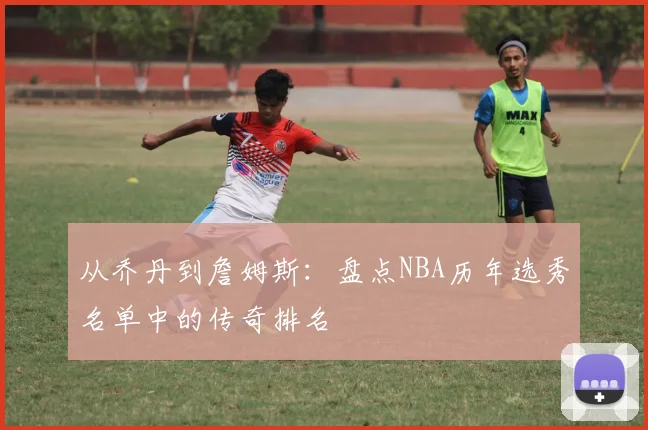 从乔丹到詹姆斯：盘点NBA历年选秀名单中的传奇排名