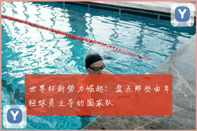 世界杯新势力崛起：盘点那些由年轻球员主导的国家队