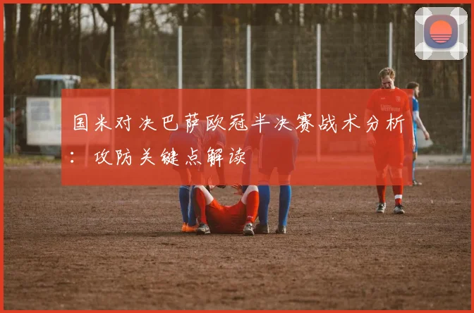 国米对决巴萨欧冠半决赛战术分析：攻防关键点解读