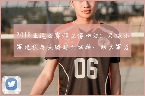 2018亚运会赛程录像回放：足球比赛进程与关键时刻回顾，助力赛后复盘