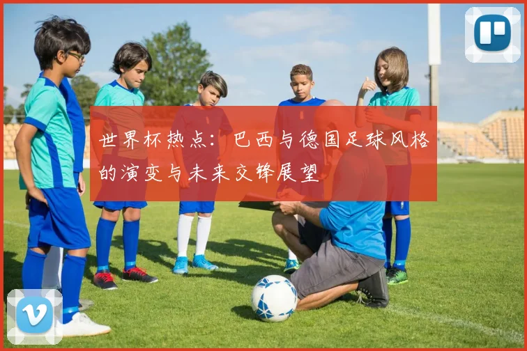 世界杯热点：巴西与德国足球风格的演变与未来交锋展望